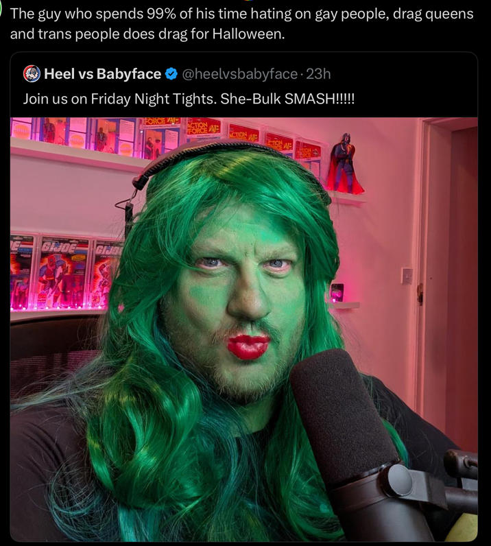 The guy who spends 99% of his time hating on gay people, drag queens and trans people does drag for Halloween. Heel vs Babyface @heelvsbabyface - 23h Join us on Friday Night Tights. She-Bulk SMASH!!!!! GIJOE GHO FORCE A ACTION ATE FORCE ACTION AP