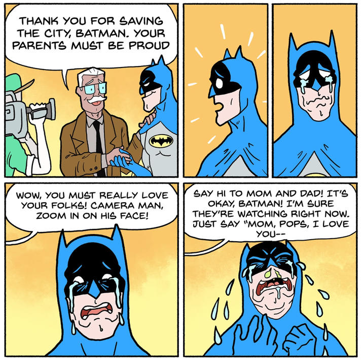 THANK YOU FOR SAVING THE CITY, BATMAN. YOUR PARENTS MUST BE PROUD WOW, YOU MUST REALLY LOVE YOUR FOLKS! CAMERA MAN, ZOOM IN ON HIS FACE! SAY HI TO MOM AND DAD! IT'S OKAY, BATMAN! I'M SURE THEY'RE WATCHING RIGHT NOW. JUST SAY "MOM, POPS, I LOVE YOU-- 1