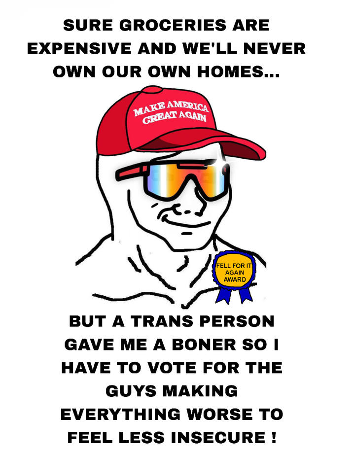 SURE GROCERIES ARE EXPENSIVE AND WE'LL NEVER OWN OUR OWN HOMES... MAKE AMERICA GREAT AGAIN FELL FOR IT AGAIN AWARD BUT A TRANS PERSON GAVE ME A BONER SO I HAVE TO VOTE FOR THE GUYS MAKING EVERYTHING WORSE TO FEEL LESS INSECURE !