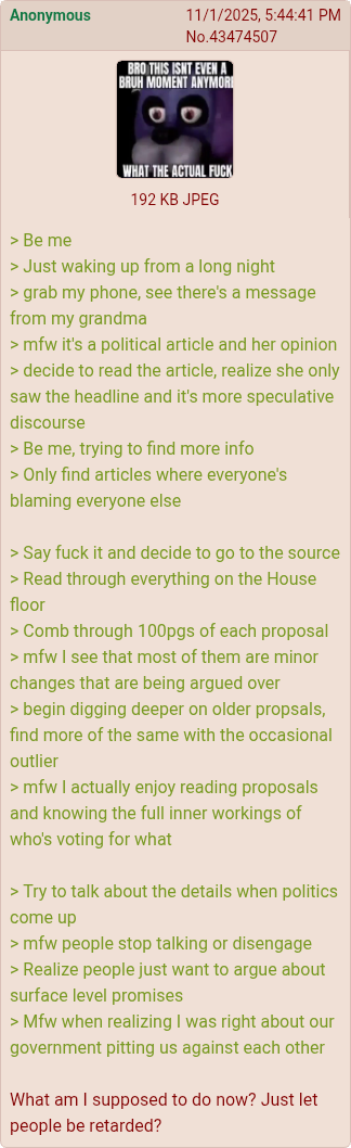 Anonymous 11/1/2025, 5:44:41 PM No.43474507 BRO THIS ISNT EVEN A BRUH MOMENT ANYMOR >Be me WHAT THE ACTUAL F--- 192 KB JPEG > Just waking up from a long night > grab my phone, see there's a message from my grandma >mfw it's a political article and her opinion > decide to read the article, realize she only saw the headline and it's more speculative discourse >Be me, trying to find more info > Only find articles where everyone's blaming everyone else > Say f--- it and decide to go to the source > Read through everything on the House floor > Comb through 100pgs of each proposal >mfw I see that most of them are minor changes that are being argued over > begin digging deeper on older propsals, find more of the same with the occasional outlier >mfw I actually enjoy reading proposals and knowing the full inner workings of who's voting for what > Try to talk about the details when politics come up >mfw people stop talking or disengage > Realize people just want to argue about surface level promises > Mfw when realizing I was right about our government pitting us against each other What am I supposed to do now? Just let people be retarded?