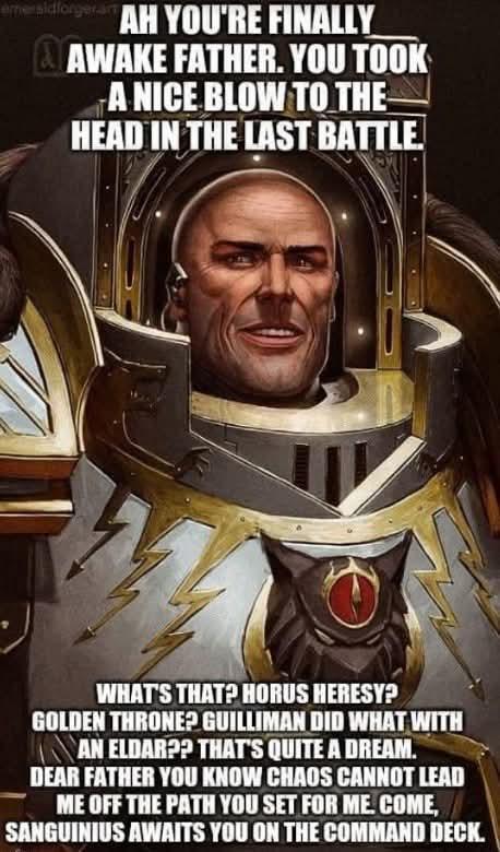 eme sidforgeram AH YOU'RE FINALLY & AWAKE FATHER. YOU TOOK A NICE BLOW TO THE HEAD IN THE LAST BATTLE. WHAT'S THAT? HORUS HERESY? GOLDEN THRONE? GUILLIMAN DID WHAT WITH AN ELDAR?? THAT'S QUITE A DREAM. DEAR FATHER YOU KNOW CHAOS CANNOT LEAD ME OFF THE PATH YOU SET FOR ME. COME, SANGUINIUS AWAITS YOU ON THE COMMAND DECK.