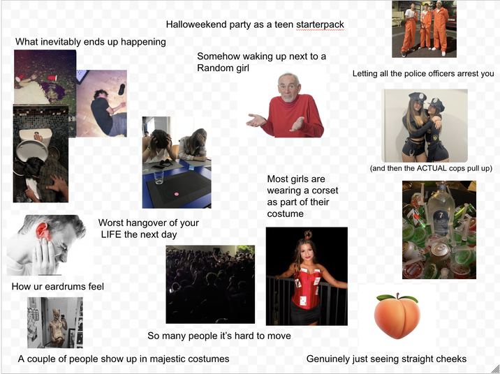 What inevitably ends up happening Halloweekend party as a teen starterpack next to Somehow waking up next to a Random girl Letting all the police officers arrest you Worst hangover of your LIFE the next day Most girls are wearing a corset as part of their costume (and then the ACTUAL cops pull up) 7 How ur eardrums feel So many people it's hard to move A couple of people show up in majestic costumes Genuinely just seeing straight cheeks