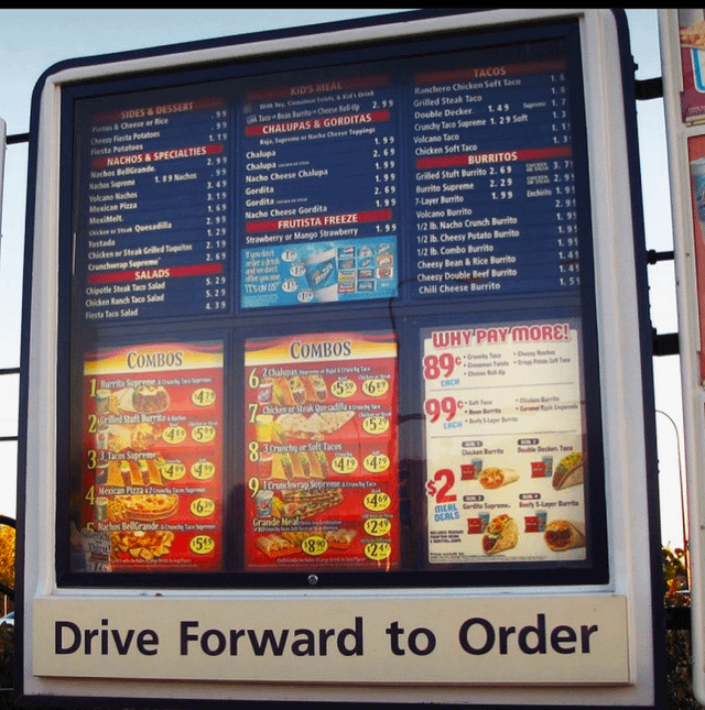 Cheesy Fiesta Potatoes Fiesta Potatoes SIDES & DESSERT Fits&Cheese or Rice NACHOS & SPECIALTIES KID'S MEAL TACOS 99 .99 with Joy, Consan Frits & Kid's Drink A Tac Bean Bunits Cheese Re-p CHALUPAS & GORDITAS 2.99 Ranchero Chicken Soft Taco Grilled Steak Taco Double Decker 1.49 Raja Supreme or Mache Cheese Toppings Crunchy Tace Supreme 1.29 Soft Nachos BellGrande 2.99 Chalupa 1.99 Volcano Taco 1. 11 Nachos Supreme 1.89 Nachos .99 Chalupa 2.69 Chicken Soft Tace 1.3 Volcano Nachos 3.49 Nacho Cheese Chalupa 1.99 BURRITOS Mexican Pizza 3.19 Gordita 1.99 Grilled Stuft Burrito 2.69 SP 3. 71 MexiMelt 7.69 Gordita 2.69 Burrito Supreme 2.29 2.91 Chicken or Sak Quesadilla 2.99 Nacho Cheese Gordita -Layer Burrito 1.99 Inchicito 1.91 Tostada 1.29 FRUTISTA FREEZE Volcano Burrito 2.91 Chicken or Steak Grilled Taquites 2.19 Strawberry or Mango Strawberry 1.99 1/2 b. Nacho Crunch Burrito 1.91 Crunchwrap Supreme 2.69 fyndet 1/2 lb. Cheesy Potato Burrito 1.91 SALADS ridisk and dat 1/2 lb. Combo Burrito 1.95 Chipotle Steak Taco Salad 5.29 drys Chicken Ranch Taco Salad 5.29 IT'S ON S Cheesy Bean & Rice Burrito 1.41 Fiesta Tace Salad Cheesy Double Beef Burrito 1.45 4.39 Chili Cheese Burrito 1.55 COMBOS COMBOS WHY PAY MORE! Burrite Supreme owl Sp 6. 2 Chalupus e 89 Dey Rack EACH T 2 Band Stufte 3 Takes 33 pat Mexican Pizza 2 Chicken Steak Quesadill 5% (52 99% ERCH 830runchy or Self Tacos 49 4 CCD Chicken Burrite ble Decker Tace Nachos BellGrande Lunch G-D CD MEAL Gendte Supreme. Bety 5-Layer Burrita 639 $469 Grande Meal DEALS 30 $249 51 1890 Drive Forward to Order
