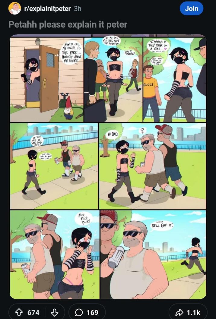 r/explainitpeter 3h Petahh please explain it peter Now TO CALL AN UBER TO THE PARK... NOBODY KNOWS ME THERE ON MY, IM CLTTING ALOT OF ATTENTION D olirt WHAT IS DAD D HURE JUST STAY COOL ENT NOKE ME F--- F--- Tuck! HI DAD. ? BOOM I WONDER IF THEY THINK IM A GIRL... GUCCI UTH MORE Salt co SHIP STILL GOT IT Join 674 ་ 169 1.1k