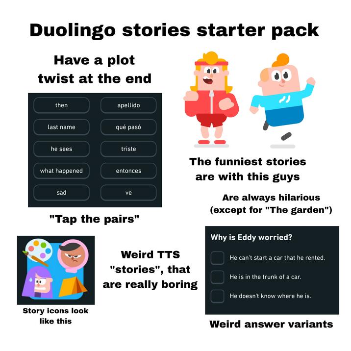 Duolingo stories starter pack Have a plot twist at the end then apellido last name qué pasó he sees triste The funniest stories what happened entonces sad ve "Tap the pairs" Story icons look like this Weird TTS "stories", that are really boring are with this guys Are always hilarious (except for "The garden") Why is Eddy worried? ☐ He can't start a car that he rented. ☐ He is in the trunk of a car. ☐ He doesn't know where he is. Weird answer variants