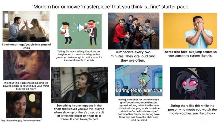 "Modern horror movie 'masterpiece' that you think is...fine" starter pack Family/marriage/couple in a state of crisis Yelling. So much yelling. Emotions are heightened to an absurd degree but grounded just enough in reality to make it uncomfortable to watch Jumpscare every two minutes. They are loud and they are often. Theres also fake-out jump scares so you watch the screen like this The haunting is psychological and the psychological is haunting. Is your mind blowing up now? "Hey I know that guy from somewhere!" Something insane happens in the finale that leaves you like this. Maybe aliens show up or there's a secret cult or it was the butler or it was all a dream. It won't be explained. Daring today aren't we Boring metaphor for this one lady's grief/depression/trauma/sexual repression/drug addiction/Fortnite addiction/ shopping addiction/shoe addiction Carrie Bradshaw style/ hatred of her family for daring have flaws and not have the ability not read her mind Sitting there like this while the person who made you watch the movie watches you like a hawk