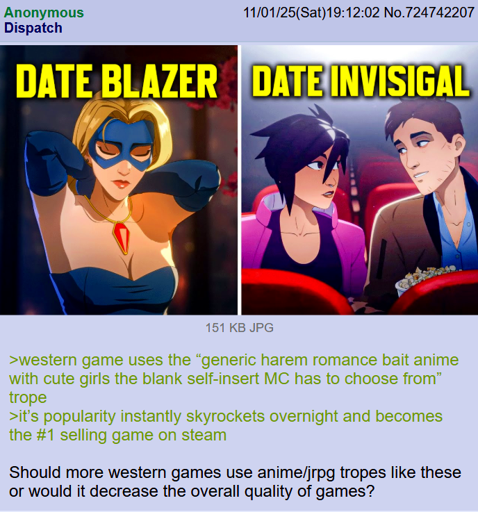 Anonymous Dispatch 11/01/25(Sat)19:12:02 No.724742207 DATE BLAZER DATE INVISIGAL 151 KB JPG >western game uses the "generic harem romance bait anime with cute girls the blank self-insert MC has to choose from" trope >it's popularity instantly skyrockets overnight and becomes the #1 selling game on steam Should more western games use anime/jrpg tropes like these or would it decrease the overall quality of games?