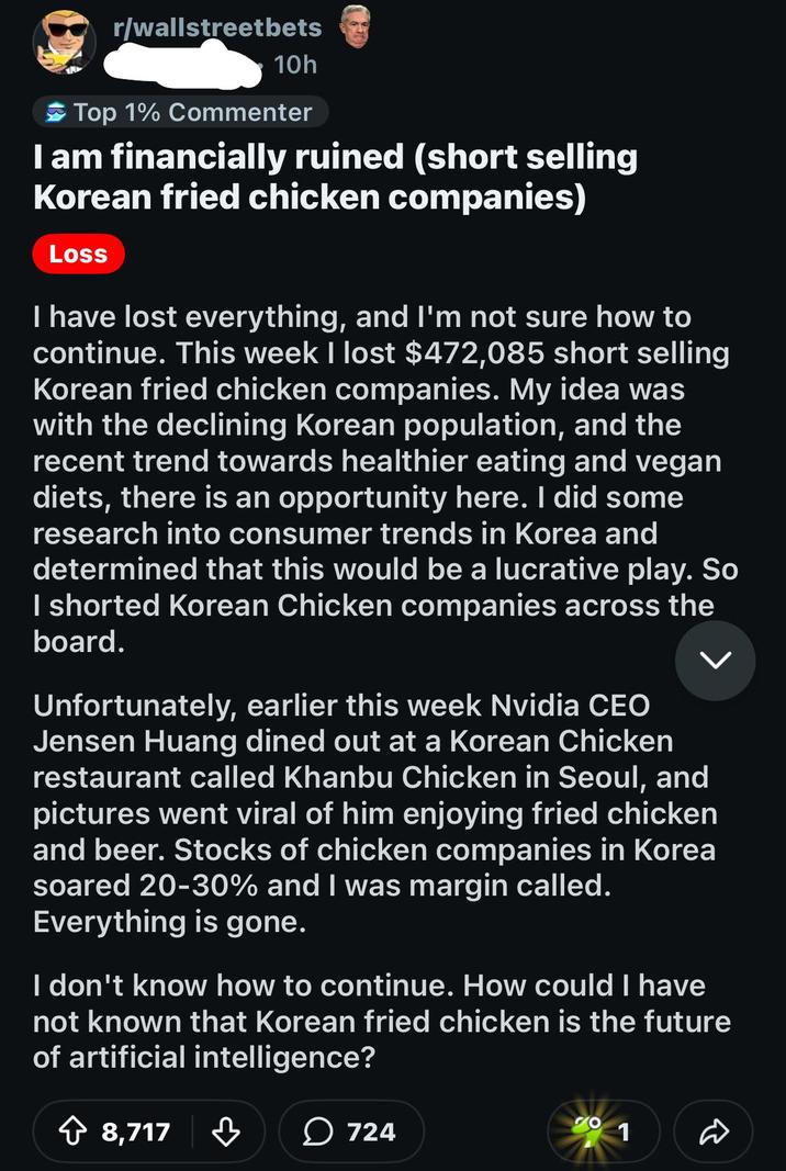 r/wallstreetbets 10h Top 1% Commenter I am financially ruined (short selling Korean fried chicken companies) Loss I have lost everything, and I'm not sure how to continue. This week I lost $472,085 short selling Korean fried chicken companies. My idea was with the declining Korean population, and the recent trend towards healthier eating and vegan diets, there is an opportunity here. I did some research into consumer trends in Korea and determined that this would be a lucrative play. So I shorted Korean Chicken companies across the board. Unfortunately, earlier this week Nvidia CEO Jensen Huang dined out at a Korean Chicken restaurant called Khanbu Chicken in Seoul, and pictures went viral of him enjoying fried chicken and beer. Stocks of chicken companies in Korea soared 20-30% and I was margin called. Everything is gone. I don't know how to continue. How could I have not known that Korean fried chicken is the future of artificial intelligence? 8,717 ་ 724 1