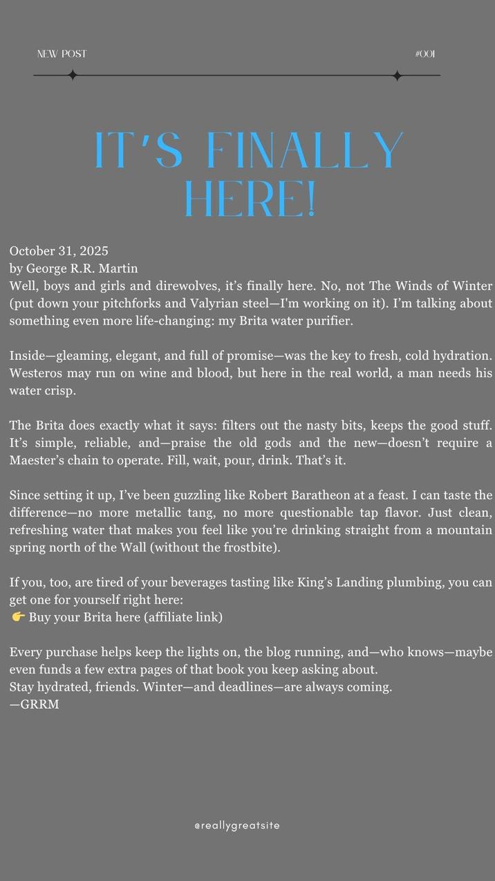 NEW POST IT'S FINALLY HERE! #001 October 31, 2025 by George R.R. Martin Well, boys and girls and direwolves, it's finally here. No, not The Winds of Winter (put down your pitchforks and Valyrian steel-I'm working on it). I'm talking about something even more life-changing: my Brita water purifier. Inside-gleaming, elegant, and full of promise-was the key to fresh, cold hydration. Westeros may run on wine and blood, but here in the real world, a man needs his water crisp. The Brita does exactly what it says: filters out the nasty bits, keeps the good stuff. It's simple, reliable, and—praise the old gods and the new-doesn't require a Maester's chain to operate. Fill, wait, pour, drink. That's it. Since setting it up, I've been guzzling like Robert Baratheon at a feast. I can taste the difference-no more metallic tang, no more questionable tap flavor. Just clean, refreshing water that makes you feel like you're drinking straight from a mountain spring north of the Wall (without the frostbite). If you, too, are tired of your beverages tasting like King's Landing plumbing, you can get one for yourself right here: Buy your Brita here (affiliate link) Every purchase helps keep the lights on, the blog running, and—who knows-maybe even funds a few extra pages of that book you keep asking about. Stay hydrated, friends. Winter—and deadlines—are always coming. -GRRM @reallygreatsite