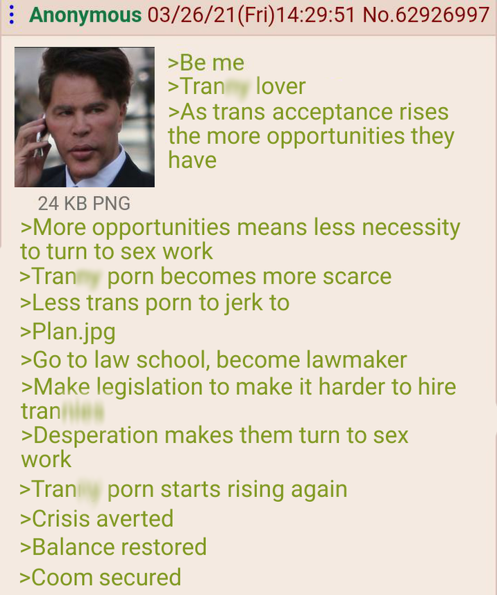 Anonymous 03/26/21 (Fri)14:29:51 No.62926997 24 KB PNG >Be me >Tran lover >As trans acceptance rises the more opportunities they have >More opportunities means less necessity to turn to sex work >Tran y p--- becomes more scarce >Less trans p--- to jerk to >Plan.jpg >Go to law school, become lawmaker >Make legislation to make it harder to hire tran >Desperation makes them turn to sex work >Trany p--- starts rising again >Crisis averted >Balance restored >Coom secured