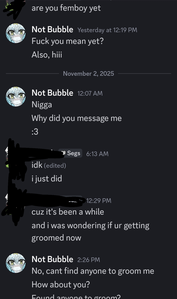 are you femboy yet Not Bubble Yesterday at 12:19 PM F--- you mean yet? Also, hiii November 2, 2025 Not Bubble 12:07 AM N---- Why did you message me :3 idk (edited) i just did Segs 6:13 AM 12:29 PM cuz it's been a while and i was wondering if ur getting groomed now Not Bubble 2:26 PM No, cant find anyone to groom me How about you? Found anyone to groom?