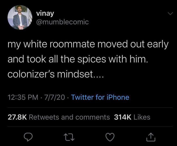 vinay @mumblecomic my white roommate moved out early and took all the spices with him. colonizer's mindset.... 12:35 PM 7/7/20 Twitter for iPhone • 27.8K Retweets and comments 314K Likes