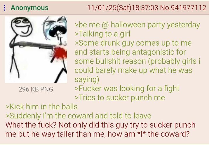 Anonymous 296 KB PNG 11/01/25(Sat) 18:37:03 No.941977112 >be me @ halloween party yesterday >Talking to a girl >Some drunk guy comes up to me and starts being antagonistic for some b------- reason (probably girls i could barely make up what he was saying) >F----- was looking for a fight >Tries to sucker punch me >Kick him in the balls >Suddenly I'm the coward and told to leave What the f---? Not only did this guy try to sucker punch me but he way taller than me, how am *I* the coward?