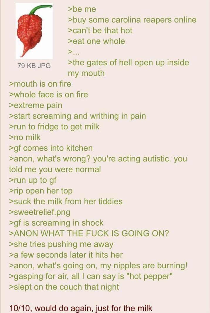79 KB JPG >be me >buy some carolina reapers online >can't be that hot >eat one whole >... >the gates of hell open up inside my mouth >mouth is on fire >whole face is on fire >extreme pain >start screaming and writhing in pain >run to fridge to get milk >no milk >gf comes into kitchen >anon, what's wrong? you're acting autistic. you told me you were normal >run up to gf >rip open her top >suck the milk from her tiddies >sweetrelief.png >gf is screaming in shock >ANON WHAT THE F--- IS GOING ON? >she tries pushing me away >a few seconds later it hits her >anon, what's going on, my n------ are burning! >gasping for air, all I can say is "hot pepper" >slept on the couch that night 10/10, would do again, just for the milk