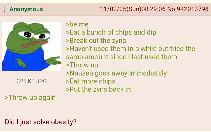 : Anonymous 325 KB JPG >Throw up again >be me 11/02/25(Sun)08:29:06 No.942013798 >Eat a bunch of chips and dip >Break out the zyns >Haven't used them in a while but tried the same amount since I last used them >Throw up >Nausea goes away immediately >Eat more chips >Put the zyns back in Did I just solve obesity?