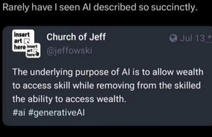 Rarely have I seen Al described so succinctly. insert art here insert art ( here Church of Jeff @jeffowski Jul 13 The underlying purpose of Al is to allow wealth to access skill while removing from the skilled the ability to access wealth. #ai #generativeAl
