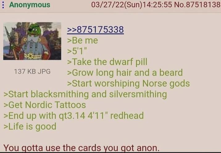 Anonymous 137 KB JPG 03/27/22(Sun)14:25:55 No.87518138 >>875175338 >Be me >5'1" >Take the dwarf pill >Grow long hair and a beard >Start worshiping Norse gods >Start blacksmithing and silversmithing >Get Nordic Tattoos >End up with qt3.14 4'11" redhead >Life is good You gotta use the cards you got anon.