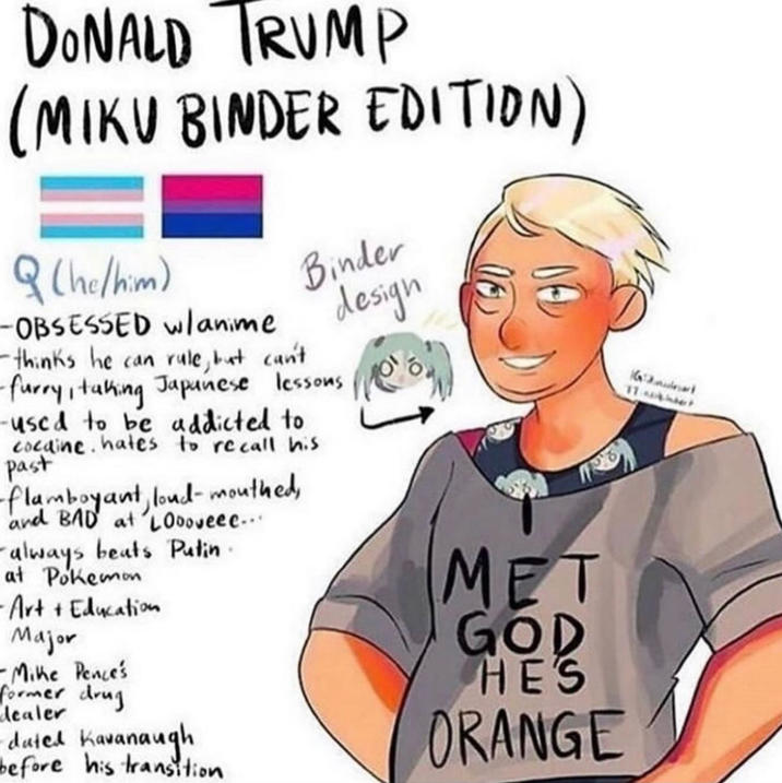 DONALD TRUMP (MIKU BINDER EDITION) (he/him) -OBSESSED w/anime Binder design -thinks he can rule, but can't -furry, taking Japanese lessons -used to be addicted to cocaine. hates to recall his past -flamboyant, loud-mouthed, and BAD at Loooveee... always beats Putin. at Pokemon -Art + Education Major -Mike Pence's former drug dealer dated Kavanaugh before his transition MET GOD HE'S ORANGE