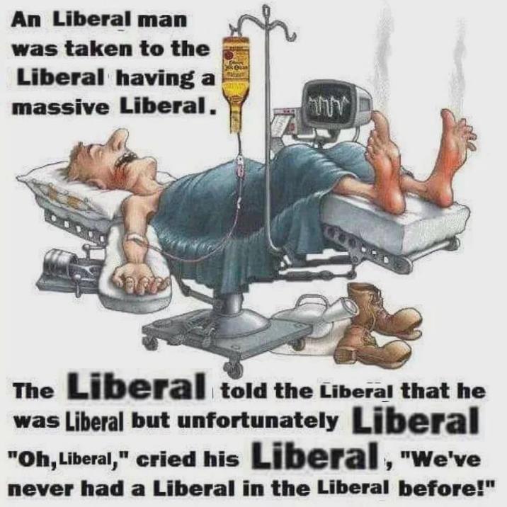 An Liberal man was taken to the Liberal having a massive Liberal. חחה The Liberal told the Liberal that he was Liberal but unfortunately Liberal "Oh, Liberal," cried his Liberal, "We've never had a Liberal in the Liberal before!"