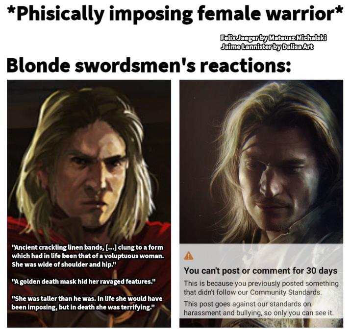 *Phisically imposing female warrior* Felix Jaeger by Mateusz Michalski Jaime Lannister by Dalisa Art Blonde swordsmen's reactions: "Ancient crackling linen bands, [...] clung to a form which had in life been that of a voluptuous woman. She was wide of shoulder and hip." "A golden death mask hid her ravaged features." "She was taller than he was. In life she would have been imposing, but in death she was terrifying." You can't post or comment for 30 days This is because you previously posted something that didn't follow our Community Standards. This post goes against our standards on harassment and bullying, so only you can see it.