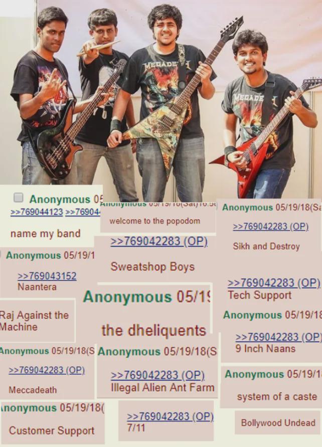 MERADE MEGADE Anonymous 15 Anonymous 05 >>769044123 >>76904 name my band Anonymous 05/19/1 >>769043152 Naantera Raj Against the Machine welcome to the popodom >>769042283 (OP) Sweatshop Boys Anonymous 05/1 the dheliquents Anonymous 05/19/18(S Anonymous 05/19/18(S Anonymous 05/19/18(Sa >>769042283 (OP) Sikh and Destroy >>769042283 (OP) Tech Support Anonymous 05/19/18 >>769042283 (OP) 9 Inch Naans Anonymous 05/19/1 >>769042283 (OP) Meccadeath >>769042283 (OP) Illegal Alien Ant Farm system of a caste Anonymous 05/19/18( >>769042283 (OP) Customer Support 7/11 Bollywood Undead