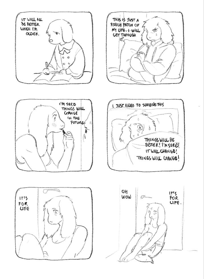 IT WILL ALL BE BETTER WHEN I'M OLDER. THIS IS JUST A ROUGH PATCH OF MY LIFE. I WILL GET THROUGH IT IT'S FOR LIFE I'M SURE THINGS WILL CHANGE IN THE FUTURE W I JUST NEED TO SURVIVE THIS THINGS WILL BE BETTER! I'M SURE! IT WILL CHANGE! THINGS WILL CHANGE! OH WOW IT'S FOR LIFE.