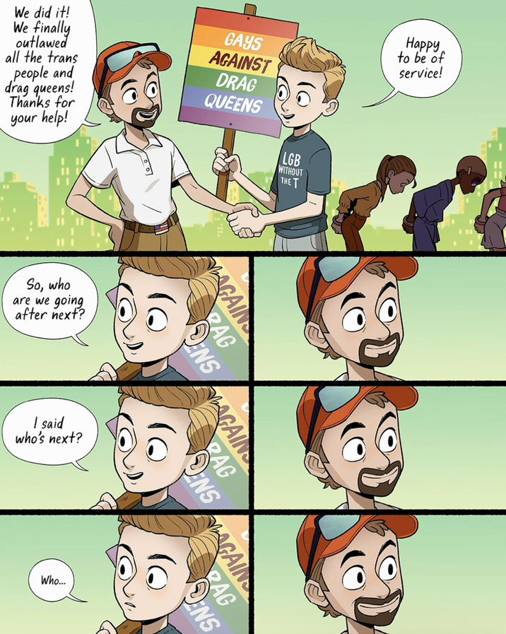 We did it! We finally outlawed all the trans people and drag queens! Thanks for your help! GAYS AGAINST DRAG QUEENS LGB WITHOUT THE T Happy to be of service! So, who are we going after next? I said who's next? AGAIN RAG ENS AGAIN RAG NSGAIN Who... RAG ENS
