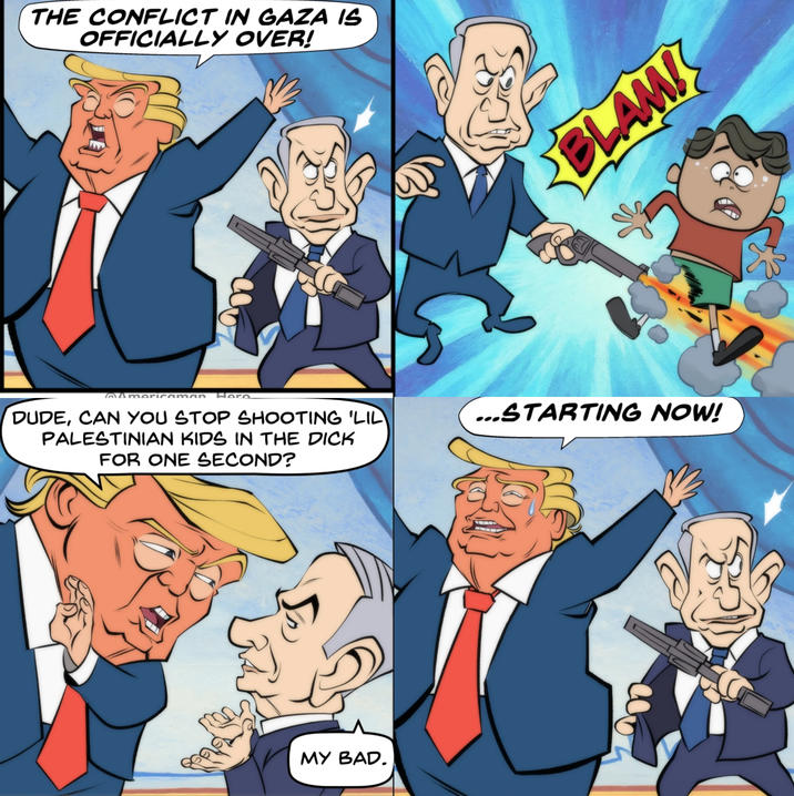 THE CONFLICT IN GAZA IS OFFICIALLY OVER! BLAMI @Americaman Here DUDE, CAN YOU STOP SHOOTING 'LIL PALESTINIAN KIDS IN THE D--- FOR ONE SECOND? ...STARTING NOW! MY BAD.