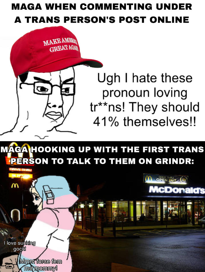 MAGA WHEN COMMENTING UNDER A TRANS PERSON'S POST ONLINE MAKE AMER GREAT AGA Ugh I hate these pronoun loving tr**ns! They should 41% themselves!! MAGA HOOKING UP WITH THE FIRST TRANS PERSON TO TALK TO THEM ON GRINDR: DRIVE-THRU o 3 I love sucking gock! Mmm force fem me mommy! OPEN 24/7 McDonald's