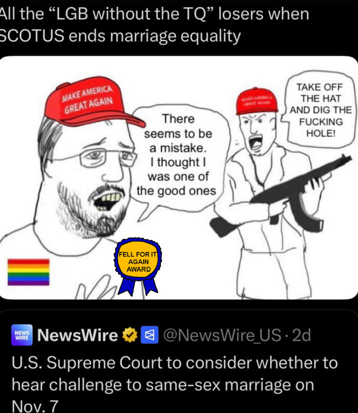 All the "LGB without the TQ" losers when SCOTUS ends marriage equality MAKE AMERICA GREAT AGAIN There seems to be a mistake. I thought I was one of the good ones MAKE AMER TAKE OFF THE HAT AND DIG THE F------ HOLE! FELL FOR IT AGAIN AWARD NEWS WIRE NewsWire ✶@NewsWire_US.2d U.S. Supreme Court to consider whether to hear challenge to same-sex marriage on Nov. 7
