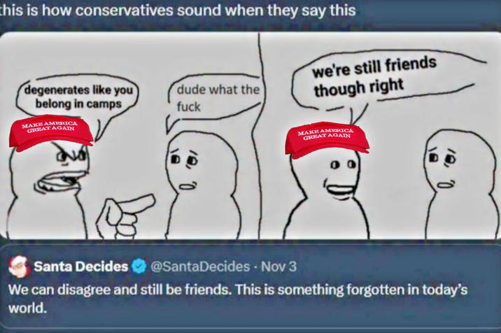 this is how conservatives sound when they say this degenerates like you belong in camps dude what the f--- we're still friends though right MAKE AMERICA GREAT AGAIN MAKE AMERICA GREAT AGAIN Santa Decides @SantaDecides - Nov 3 We can disagree and still be friends. This is something forgotten in today's world.