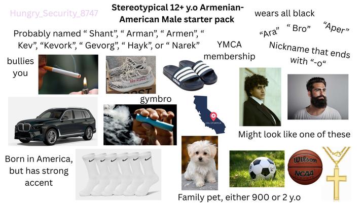Hungry_Security_8747 Stereotypical 12+ y.o Armenian- American Male starter pack Probably named "Shant", "Arman", "Armen", Kev", "Kevork", "Gevorg", "Hayk", or "Narek" bullies " YMCA membership wears all black Bro" "Ara" " "Aper" Nickname that ends with "-0" you CO OST gymbro adidas CALIFORNIA Might look like one of these Born in America, but has strong accent Wilson NCAA Family pet, either 900 or 2 y.o