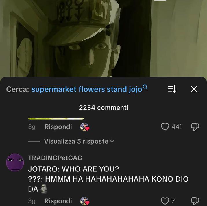 Cerca: supermarket flowers stand jojo = X 3g Rispondi 2254 commenti Visualizza 5 risposte TRADINGPetGAG JOTARO: WHO ARE YOU? 441 ???: HMMM HA HAHAHAHAHAHA KONO DIO DA 3g Rispondi 7 &