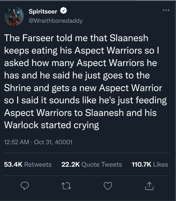 Spiritseer ... @Wraithbonedaddy The Farseer told me that Slaanesh keeps eating his Aspect Warriors so I asked how many Aspect Warriors he has and he said he just goes to the Shrine and gets a new Aspect Warrior so I said it sounds like he's just feeding Aspect Warriors to Slaanesh and his Warlock started crying 12:52 AM Oct 31, 40001 • 53.4K Retweets 22.2K Quote Tweets 110.7K Likes