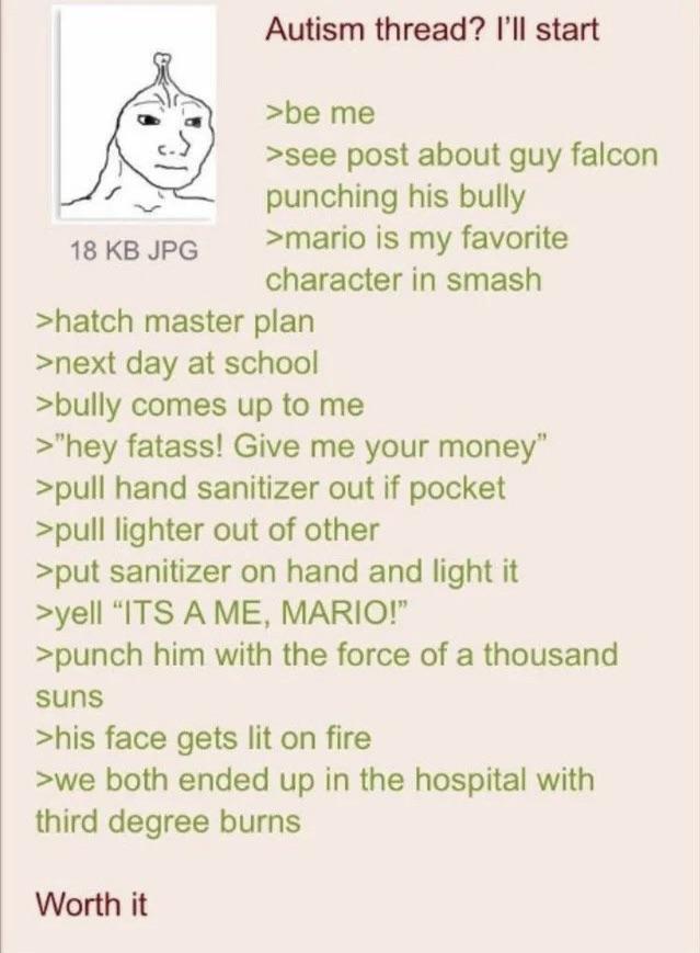 18 KB JPG Autism thread? I'll start >be me >see post about guy falcon punching his bully >mario is my favorite character in smash >hatch master plan >next day at school >bully comes up to me >"hey fatass! Give me your money" >pull hand sanitizer out if pocket >pull lighter out of other >put sanitizer on hand and light it >yell "ITS A ME, MARIO!" >punch him with the force of a thousand suns >his face gets lit on fire >we both ended up in the hospital with third degree burns Worth it