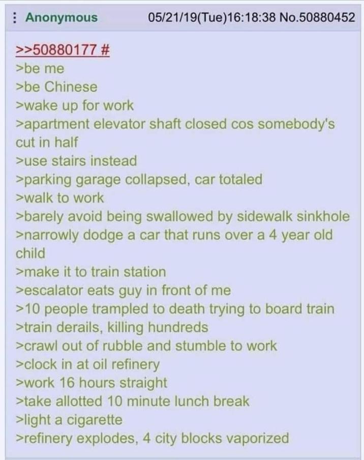 Anonymous >>50880177 # >be me >be Chinese >wake up for work 05/21/19(Tue)16:18:38 No.50880452 >apartment elevator shaft closed cos somebody's cut in half >use stairs instead >parking garage collapsed, car totaled >walk to work >barely avoid being swallowed by sidewalk sinkhole >narrowly dodge a car that runs over a 4 year old child >make it to train station >escalator eats guy in front of me >10 people trampled to death trying to board train >train derails, killing hundreds >crawl out of rubble and stumble to work >clock in at oil refinery >work 16 hours straight >take allotted 10 minute lunch break >light a c-------- >refinery explodes, 4 city blocks vaporized