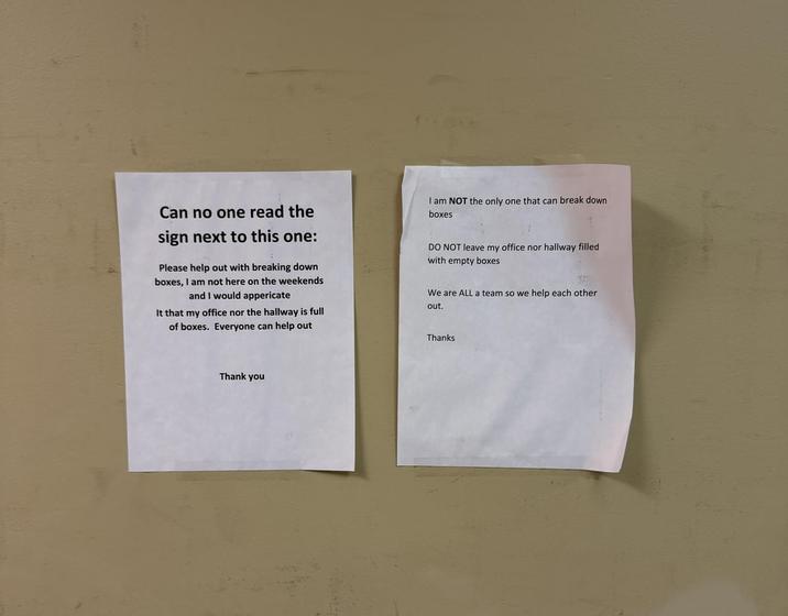 Can no one read the sign next to this one: Please help out with breaking down boxes, I am not here on the weekends and I would appericate It that my office nor the hallway is full of boxes. Everyone can help out I am NOT the only one that can break down boxes DO NOT leave my office nor hallway filled with empty boxes We are ALL a team so we help each other out. Thank you Thanks