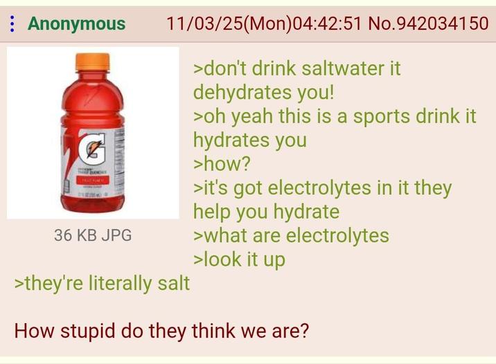 Anonymous THE ENDRE 36 KB JPG 11/03/25(Mon)04:42:51 No.942034150 >they're literally salt >don't drink saltwater it dehydrates you! >oh yeah this is a sports drink it hydrates you >how? >it's got electrolytes in it they help you hydrate >what are electrolytes >look it up How stupid do they think we are?