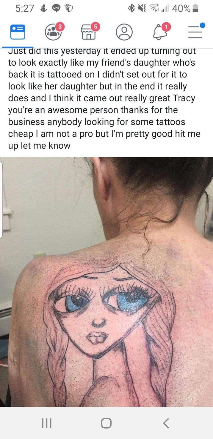 5:27 & LINE 3 ull 40% Just did this yesterday it ended up turning out to look exactly like my friend's daughter who's back it is tattooed on I didn't set out for it to look like her daughter but in the end it really does and I think it came out really great Tracy you're an awesome person thanks for the business anybody looking for some tattoos. cheap I am not a pro but I'm pretty good hit me up let me know ||| <