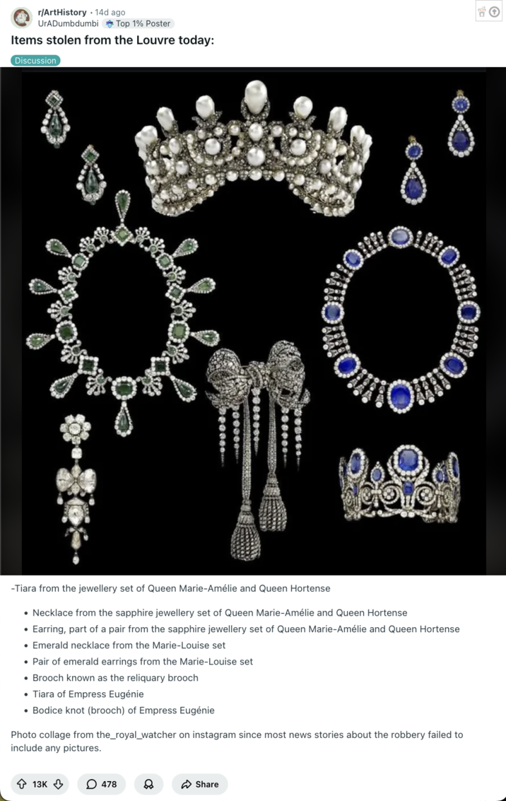 Post on the subreddit r/ArtHistory that lists the items stolen from the Louvre as; 

    "Tiara from the jewellery set of Queen Marie-Amélie and Queen Hortense

    Necklace from the sapphire jewellery set of Queen Marie-Amélie and Queen Hortense

    Earring, part of a pair from the sapphire jewellery set of Queen Marie-Amélie and Queen Hortense

    Emerald necklace from the Marie-Louise set

    Pair of emerald earrings from the Marie-Louise set

    Brooch known as the reliquary brooch

    Tiara of Empress Eugénie

    Bodice knot (brooch) of Empress Eugénie"
