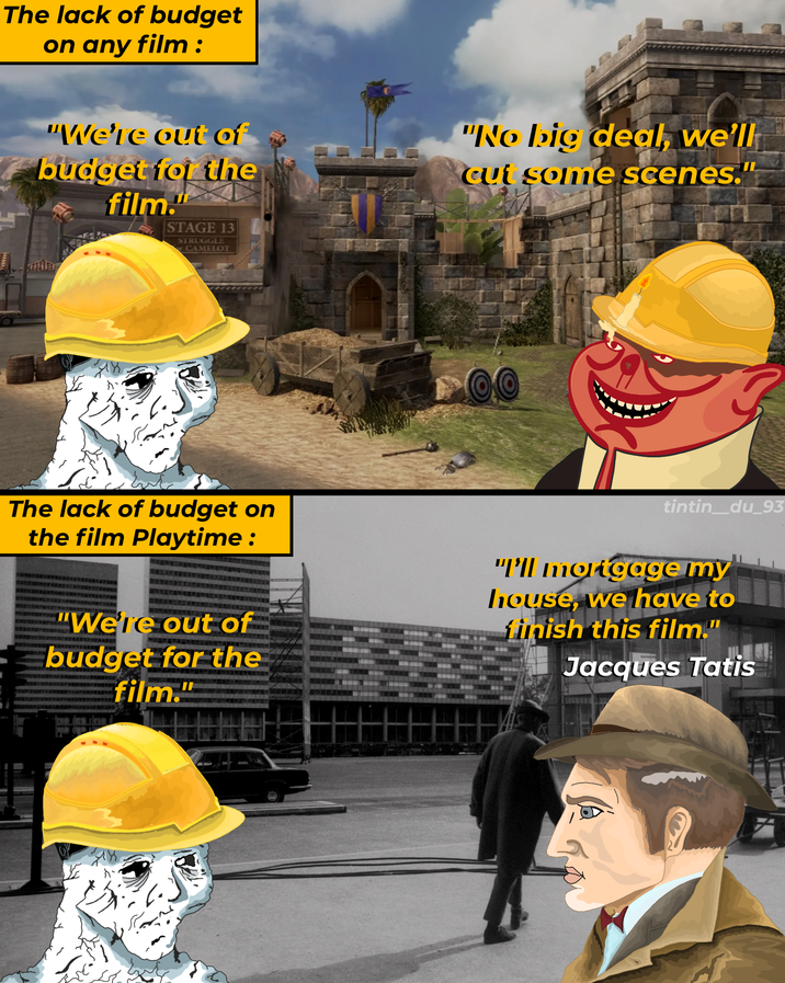 The lack of budget on any film: "We're out of budget for the film." STAGE 13 STRUGGLE or CAMELOT "No big deal, we'll cut some scenes." The lack of budget on the film Playtime: "We're out of budget for the film." tintin_du_93 "I'll mortgage my house, we have to finish this film." Jacques Tatis