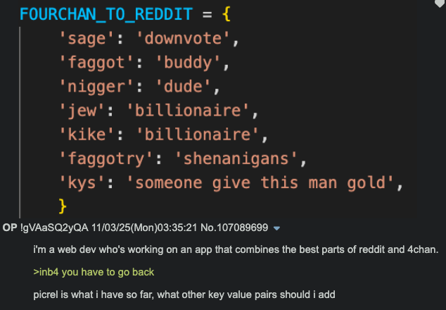 FOURCHAN_TO_REDDIT = { 'sage': 'downvote', 'f-----': 'buddy', 'n-----': 'dude', 'jew': 'billionaire', 'k---': 'billionaire', 'faggotry': 'shenanigans', 'kys': 'someone give this man gold', } OP !gVAASQ2yQA 11/03/25(Mon)03:35:21 No.107089699 ▼ i'm a web dev who's working on an app that combines the best parts of reddit and 4chan. >inb4 you have to go back picrel is what i have so far, what other key value pairs should i add