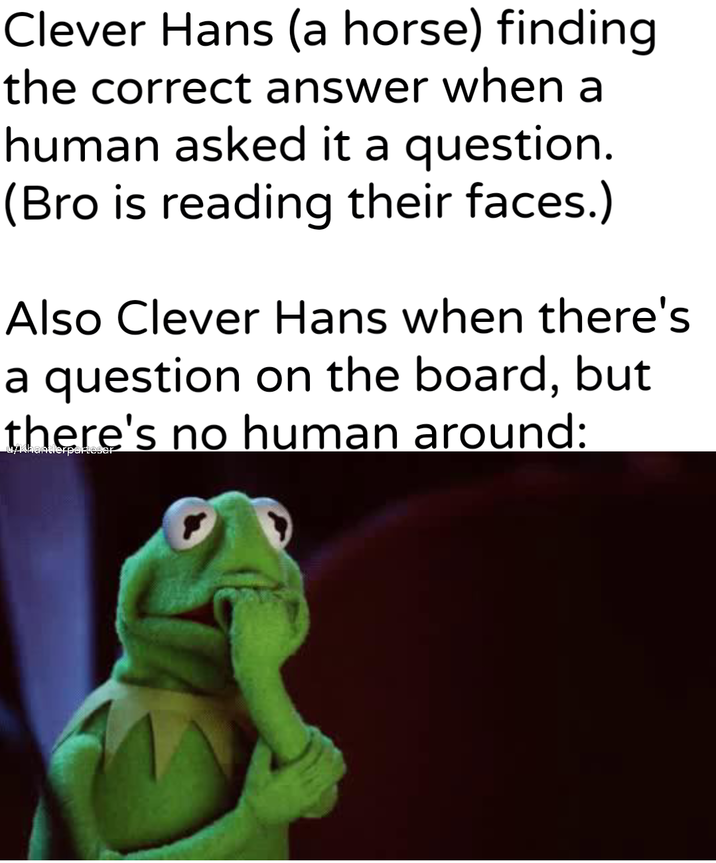 Clever Hans (a horse) finding the correct answer when a human asked it a question. (Bro is reading their faces.) Also Clever Hans when there's a question on the board, but there's no human around: