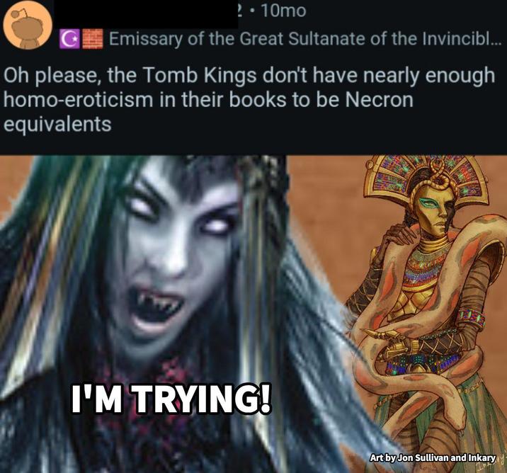 ? • 10mo G Emissary of the Great Sultanate of the Invincibl... Oh please, the Tomb Kings don't have nearly enough h----eroticism in their books to be Necron equivalents I'M TRYING! Art by Jon Sullivan and Inkary