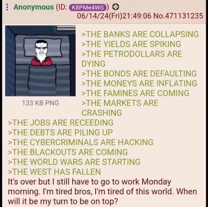 Anonymous (ID: K8PMe4WS 133 KB PNG 06/14/24(Fri)21:49:06 No.471131235 >THE BANKS ARE COLLAPSING >THE YIELDS ARE SPIKING >THE PETRODOLLARS ARE DYING >THE BONDS ARE DEFAULTING >THE MONEYS ARE INFLATING >THE FAMINES ARE COMING >THE MARKETS ARE CRASHING >THE JOBS ARE RECEEDING >THE DEBTS ARE PILING UP >THE CYBERCRIMINALS ARE HACKING >THE BLACKOUTS ARE COMING >THE WORLD WARS ARE STARTING >THE WEST HAS FALLEN It's over but I still have to go to work Monday morning. I'm tired bros, I'm tired of this world. When will it be my turn to be on top?