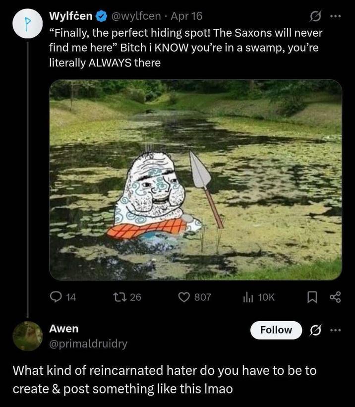 Wylfċen P @wylfcen Apr 16 "Finally, the perfect hiding spot! The Saxons will never find me here" Bitch i KNOW you're in a swamp, you're literally ALWAYS there 14 1726 807 ili 10K Σ Awen @primaldruidry Follow What kind of reincarnated hater do you have to be to create & post something like this Imao go