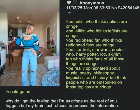 >could go on Anonymous 11/03/25(Mon)06:33:50 No.942054146 >be autist who thinks autists are cringe >be lefftist who thinks leftists are cringe >be radiohead fan who thinks radiohead fans are cringe >be star trek, star wars, doctor who, harry potter, lotr, skyrim fan who thinks fans of all those things are cringe >be really opinionated about music, poetry, philosophy, linguistics, and history, but think people who are outspoken on those topicss are cringe why do i get the feeling that i'm as cringe as the rest of you f------ but my brain just refuses to process the information