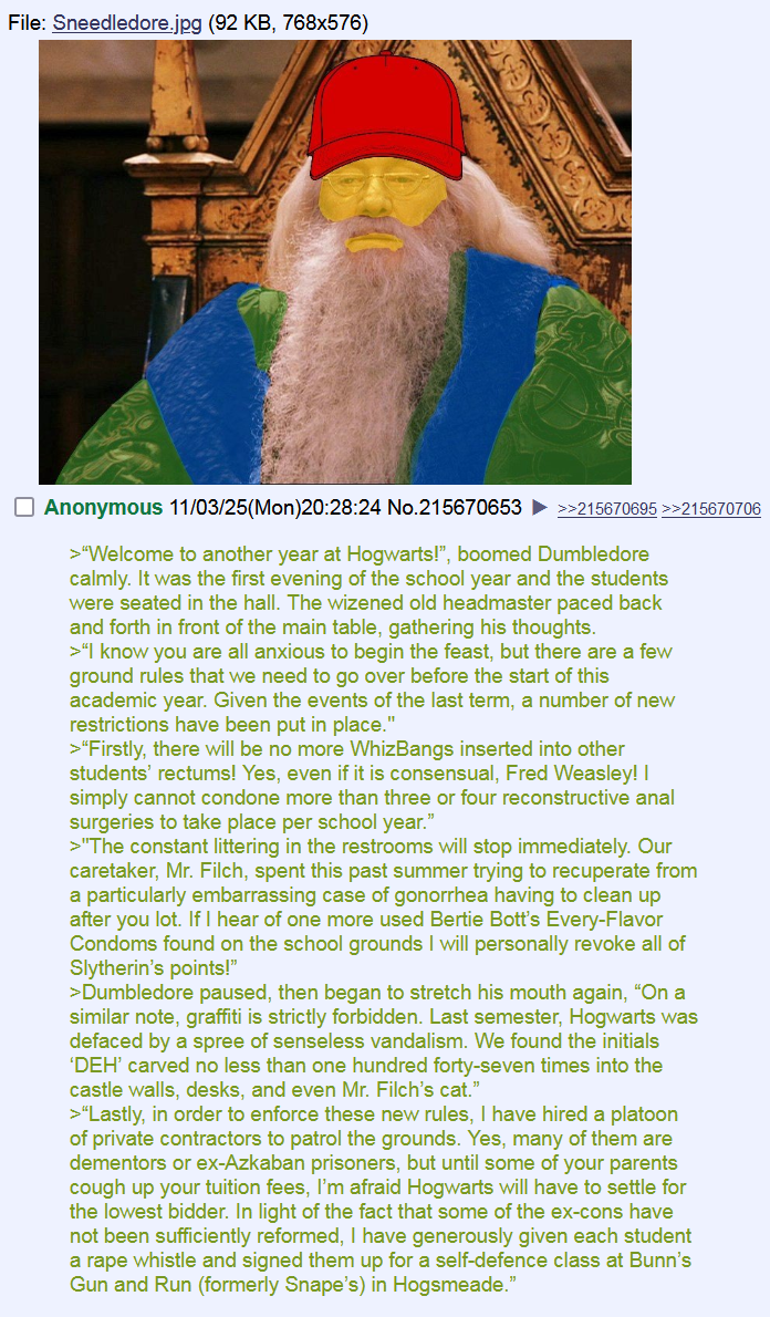 File: Sneedledore.jpg (92 KB, 768x576) Anonymous 11/03/25(Mon)20:28:24 No.215670653 ►>>215670695>>215670706 >"Welcome to another year at Hogwarts!", boomed Dumbledore calmly. It was the first evening of the school year and the students were seated in the hall. The wizened old headmaster paced back and forth in front of the main table, gathering his thoughts. >"I know you are all anxious to begin the feast, but there are a few ground rules that we need to go over before the start of this academic year. Given the events of the last term, a number of new restrictions have been put in place." >"Firstly, there will be no more WhizBangs inserted into other students' rectums! Yes, even if it is consensual, Fred Weasley! I simply cannot condone more than three or four reconstructive a--- surgeries to take place per school year." >"The constant littering in the restrooms will stop immediately. Our caretaker, Mr. Filch, spent this past summer trying to recuperate from a particularly embarrassing case of gonorrhea having to clean up after you lot. If I hear of one more used Bertie Bott's Every-Flavor Condoms found on the school grounds I will personally revoke all of Slytherin's points!" >Dumbledore paused, then began to stretch his mouth again, "On a similar note, graffiti is strictly forbidden. Last semester, Hogwarts was defaced by a spree of senseless vandalism. We found the initials 'DEH' carved no less than one hundred forty-seven times into the castle walls, desks, and even Mr. Filch's cat." >"Lastly, in order to enforce these new rules, I have hired a platoon of private contractors to patrol the grounds. Yes, many of them are dementors or ex-Azkaban prisoners, but until some of your parents cough up your tuition fees, I'm afraid Hogwarts will have to settle for the lowest bidder. In light of the fact that some of the ex-cons have not been sufficiently reformed, I have generously given each student a r--- whistle and signed them up for a self-defence class at Bunn's Gun and Run (formerly Snape's) in Hogsmeade."