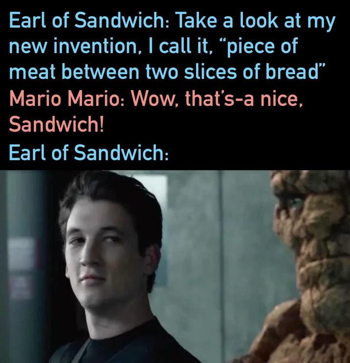 Earl of Sandwich: Take a look at my new invention, I call it, “piece of meat between two slices of bread" Mario Mario: Wow, that's-a nice, Sandwich! Earl of Sandwich: