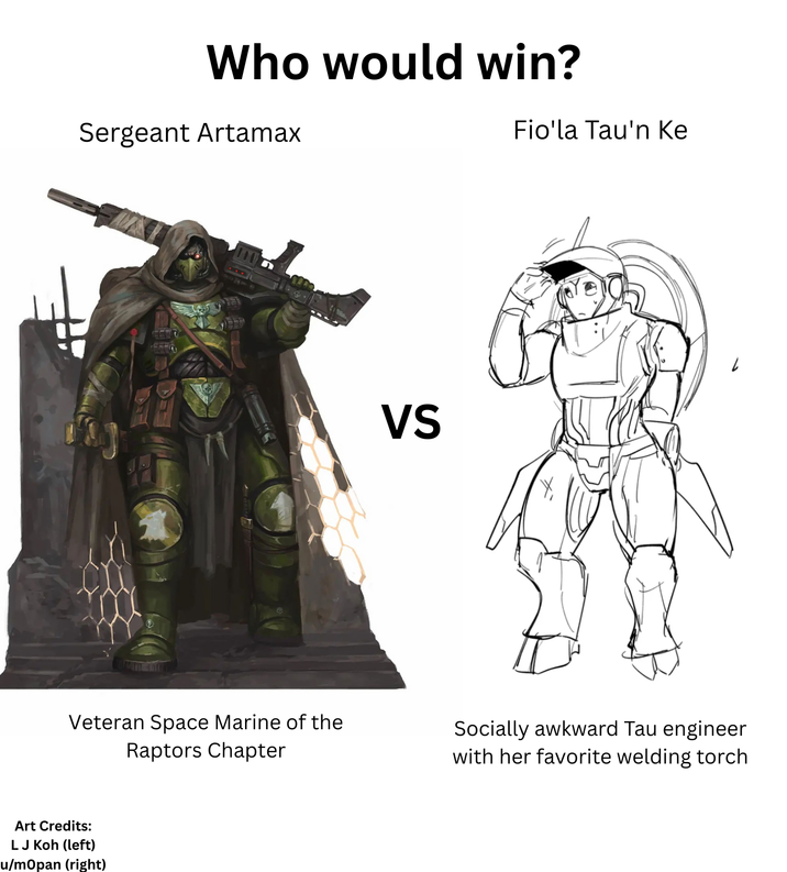 Who would win? Sergeant Artamax Fio'la Tau'n Ke 2 VS Veteran Space Marine of the Raptors Chapter Socially awkward Tau engineer with her favorite welding torch Art Credits: LJ Koh (left) u/mOpan (right)